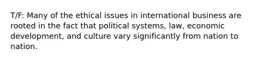 T/F: Many of the ethical issues in international business are rooted in the fact that political systems, law, economic development, and culture vary significantly from nation to nation.