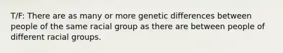 T/F: There are as many or more genetic differences between people of the same racial group as there are between people of different racial groups.