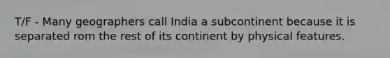 T/F - Many geographers call India a subcontinent because it is separated rom the rest of its continent by physical features.