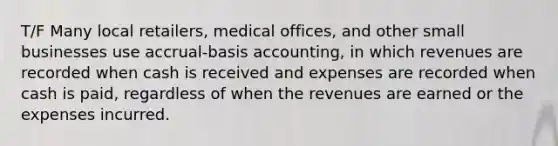 T/F Many local retailers, medical offices, and other small businesses use accrual-basis accounting, in which revenues are recorded when cash is received and expenses are recorded when cash is paid, regardless of when the revenues are earned or the expenses incurred.