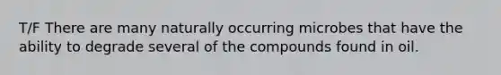 T/F There are many naturally occurring microbes that have the ability to degrade several of the compounds found in oil.