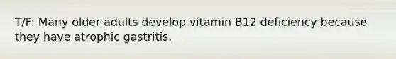 T/F: Many older adults develop vitamin B12 deficiency because they have atrophic gastritis.