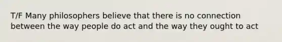 T/F Many philosophers believe that there is no connection between the way people do act and the way they ought to act