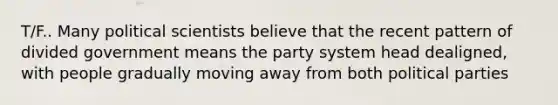 T/F.. Many political scientists believe that the recent pattern of divided government means the party system head dealigned, with people gradually moving away from both political parties