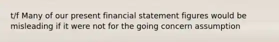 t/f Many of our present financial statement figures would be misleading if it were not for the going concern assumption