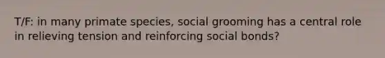 T/F: in many primate species, social grooming has a central role in relieving tension and reinforcing social bonds?