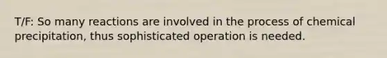 T/F: So many reactions are involved in the process of chemical precipitation, thus sophisticated operation is needed.