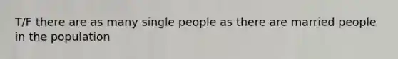 T/F there are as many single people as there are married people in the population