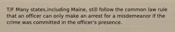 T/F Many states,including Maine, still follow the common law rule that an officer can only make an arrest for a misdemeanor if the crime was committed in the officer's presence.