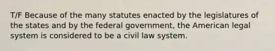 T/F Because of the many statutes enacted by the legislatures of the states and by the federal government, the American legal system is considered to be a civil law system.