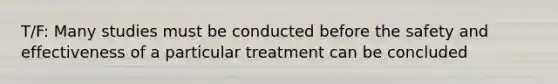 T/F: Many studies must be conducted before the safety and effectiveness of a particular treatment can be concluded