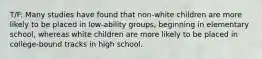 T/F: Many studies have found that non-white children are more likely to be placed in low-ability groups, beginning in elementary school, whereas white children are more likely to be placed in college-bound tracks in high school.