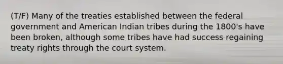 (T/F) Many of the treaties established between the federal government and American Indian tribes during the 1800's have been broken, although some tribes have had success regaining treaty rights through the court system.