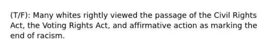 (T/F): Many whites rightly viewed the passage of the Civil Rights Act, the Voting Rights Act, and <a href='https://www.questionai.com/knowledge/k15TsidlpG-affirmative-action' class='anchor-knowledge'>affirmative action</a> as marking the end of racism.