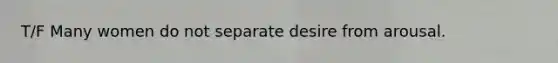 T/F Many women do not separate desire from arousal.