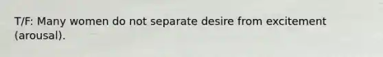 T/F: Many women do not separate desire from excitement (arousal).