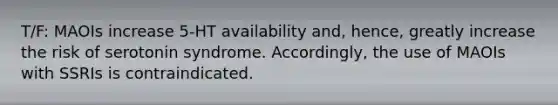 T/F: MAOIs increase 5-HT availability and, hence, greatly increase the risk of serotonin syndrome. Accordingly, the use of MAOIs with SSRIs is contraindicated.