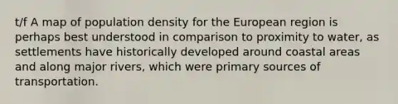 t/f A map of population density for the European region is perhaps best understood in comparison to proximity to water, as settlements have historically developed around coastal areas and along major rivers, which were primary sources of transportation.