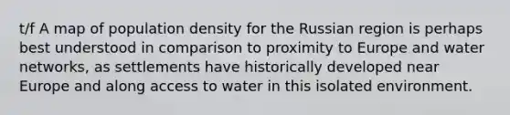 t/f A map of population density for the Russian region is perhaps best understood in comparison to proximity to Europe and water networks, as settlements have historically developed near Europe and along access to water in this isolated environment.