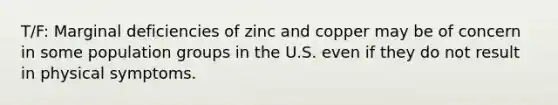 T/F: Marginal deficiencies of zinc and copper may be of concern in some population groups in the U.S. even if they do not result in physical symptoms.