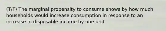 (T/F) The marginal propensity to consume shows by how much households would increase consumption in response to an increase in disposable income by one unit