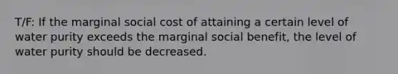 T/F: If the marginal social cost of attaining a certain level of water purity exceeds the marginal social benefit, the level of water purity should be decreased.