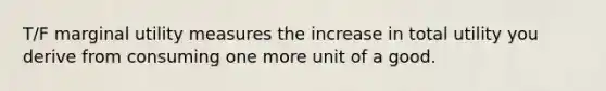 T/F marginal utility measures the increase in total utility you derive from consuming one more unit of a good.