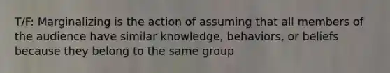 T/F: Marginalizing is the action of assuming that all members of the audience have similar knowledge, behaviors, or beliefs because they belong to the same group