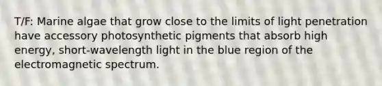 T/F: Marine algae that grow close to the limits of light penetration have accessory photosynthetic pigments that absorb high energy, short-wavelength light in the blue region of the electromagnetic spectrum.