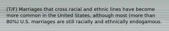 (T/F) Marriages that cross racial and ethnic lines have become more common in the United States, although most (more than 80%) U.S. marriages are still racially and ethnically endogamous.