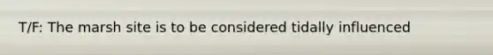 T/F: The marsh site is to be considered tidally influenced