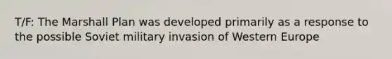 T/F: The Marshall Plan was developed primarily as a response to the possible Soviet military invasion of Western Europe