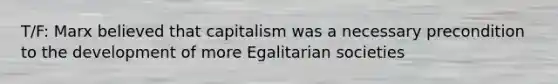 T/F: Marx believed that capitalism was a necessary precondition to the development of more Egalitarian societies