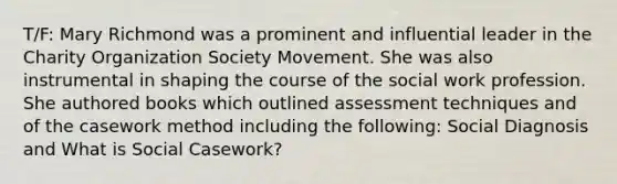 T/F: Mary Richmond was a prominent and influential leader in the Charity Organization Society Movement. She was also instrumental in shaping the course of the social work profession. She authored books which outlined assessment techniques and of the casework method including the following: Social Diagnosis and What is Social Casework?