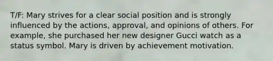 T/F: Mary strives for a clear social position and is strongly influenced by the actions, approval, and opinions of others. For example, she purchased her new designer Gucci watch as a status symbol. Mary is driven by achievement motivation.