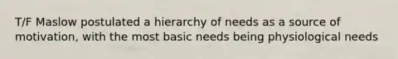 T/F Maslow postulated a hierarchy of needs as a source of motivation, with the most basic needs being physiological needs