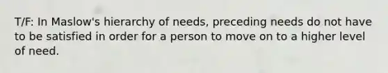 T/F: In Maslow's hierarchy of needs, preceding needs do not have to be satisfied in order for a person to move on to a higher level of need.