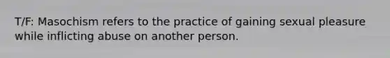 T/F: Masochism refers to the practice of gaining sexual pleasure while inflicting abuse on another person.