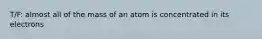 T/F: almost all of the mass of an atom is concentrated in its electrons