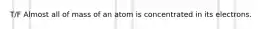 T/F Almost all of mass of an atom is concentrated in its electrons.