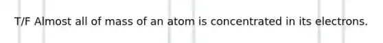 T/F Almost all of mass of an atom is concentrated in its electrons.