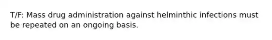 T/F: Mass drug administration against helminthic infections must be repeated on an ongoing basis.