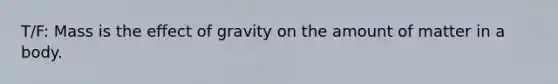 T/F: Mass is the effect of gravity on the amount of matter in a body.