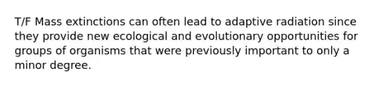 T/F Mass extinctions can often lead to adaptive radiation since they provide new ecological and evolutionary opportunities for groups of organisms that were previously important to only a minor degree.