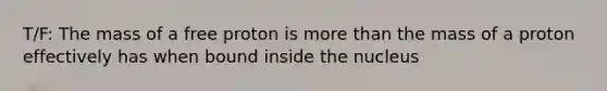 T/F: The mass of a free proton is more than the mass of a proton effectively has when bound inside the nucleus