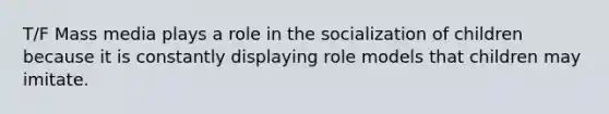 T/F Mass media plays a role in the socialization of children because it is constantly displaying role models that children may imitate.