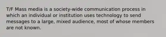 T/F Mass media is a society-wide communication process in which an individual or institution uses technology to send messages to a large, mixed audience, most of whose members are not known.