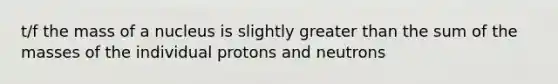 t/f the mass of a nucleus is slightly greater than the sum of the masses of the individual protons and neutrons