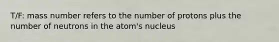 T/F: mass number refers to the number of protons plus the number of neutrons in the atom's nucleus