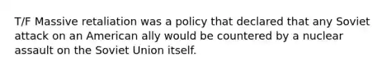 T/F Massive retaliation was a policy that declared that any Soviet attack on an American ally would be countered by a nuclear assault on the Soviet Union itself.